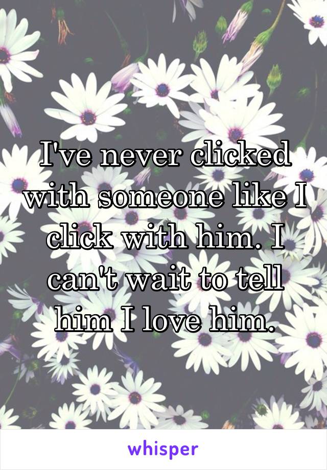 I've never clicked with someone like I click with him. I can't wait to tell him I love him.