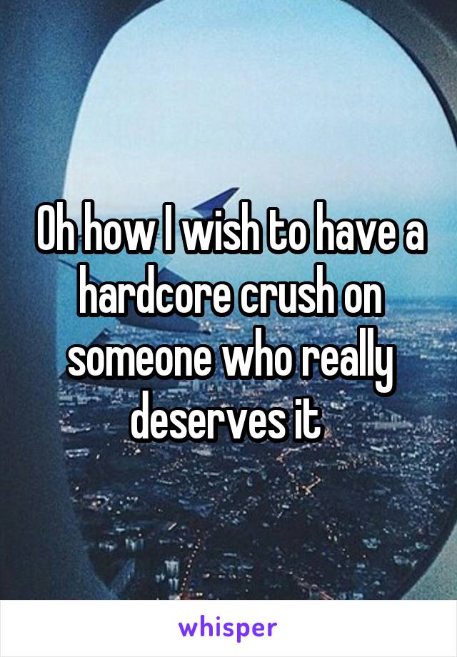 Oh how I wish to have a hardcore crush on someone who really deserves it 