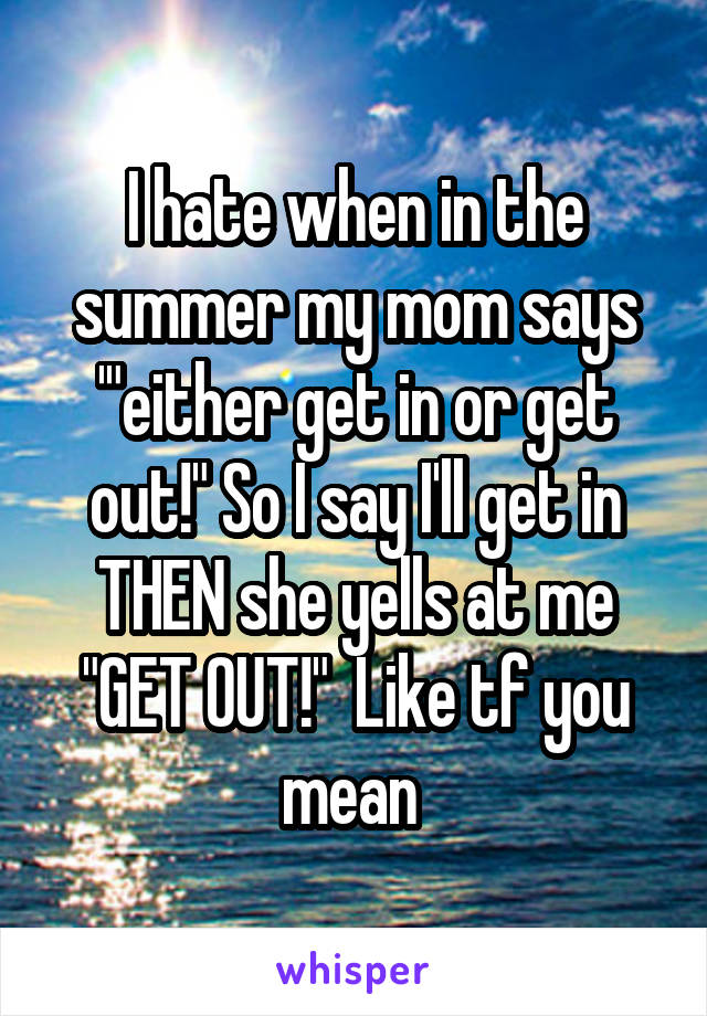 I hate when in the summer my mom says '"either get in or get out!" So I say I'll get in THEN she yells at me "GET OUT!"  Like tf you mean 