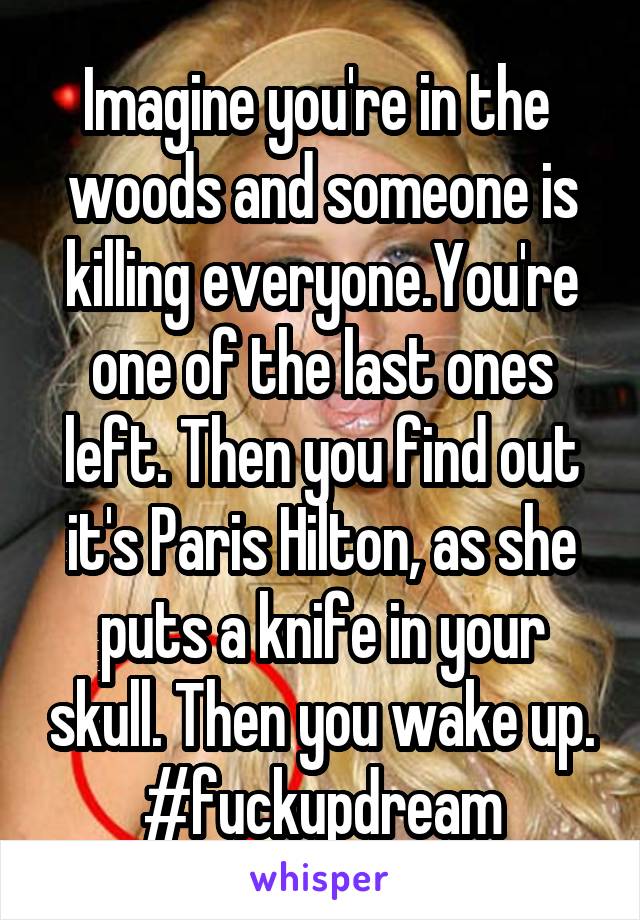 Imagine you're in the  woods and someone is killing everyone.You're one of the last ones left. Then you find out it's Paris Hilton, as she puts a knife in your skull. Then you wake up.
#fuckupdream