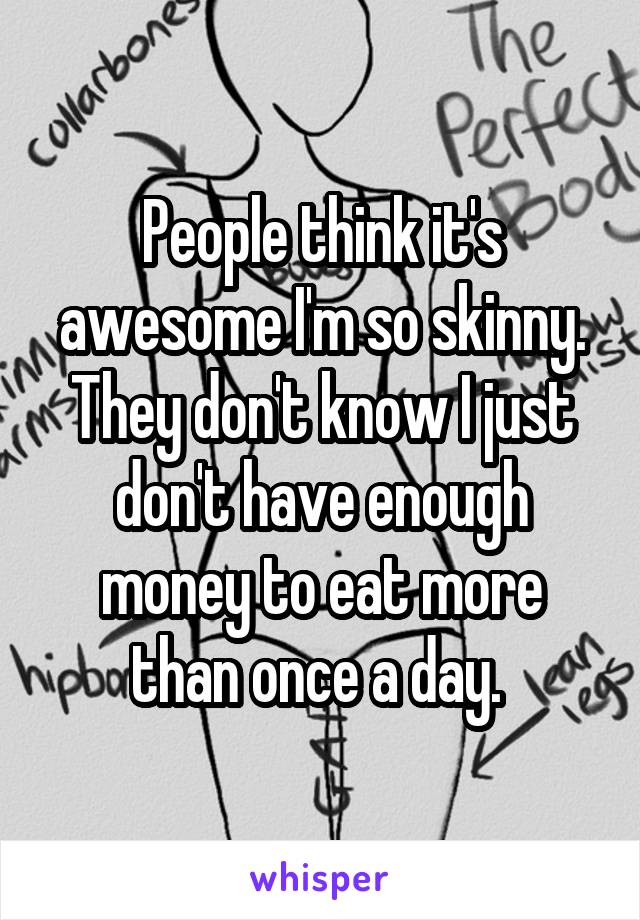 People think it's awesome I'm so skinny. They don't know I just don't have enough money to eat more than once a day. 