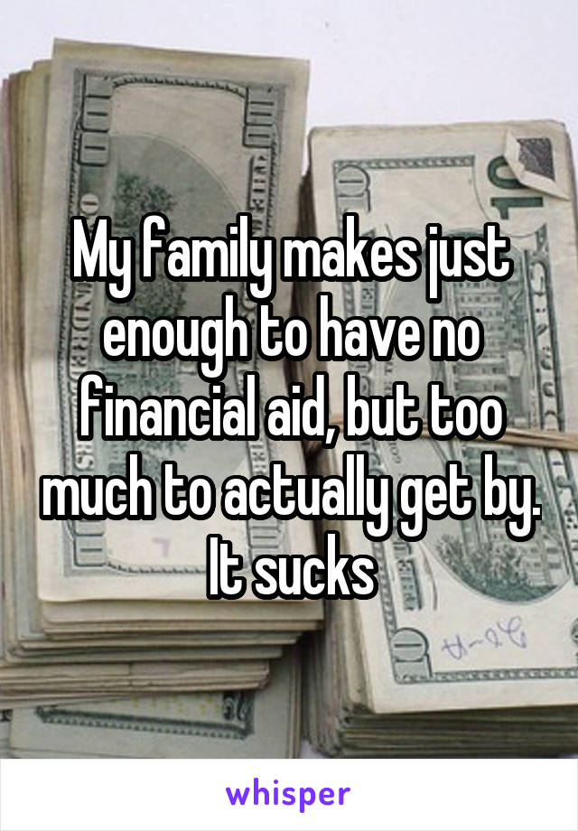 My family makes just enough to have no financial aid, but too much to actually get by. It sucks