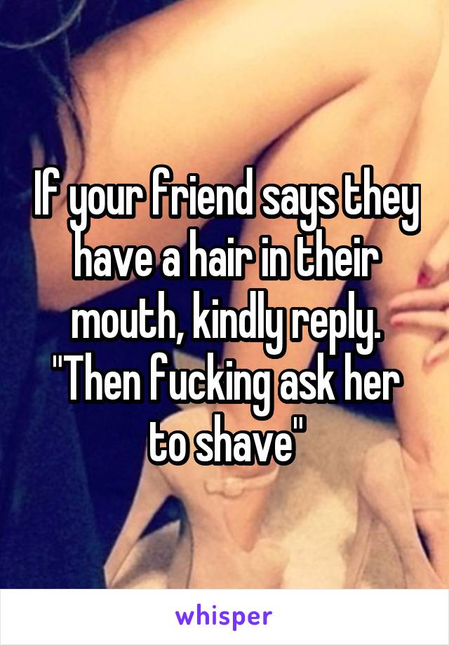 If your friend says they have a hair in their mouth, kindly reply. "Then fucking ask her to shave"