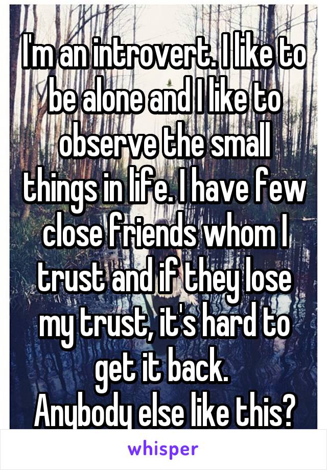 I'm an introvert. I like to be alone and I like to observe the small things in life. I have few close friends whom I trust and if they lose my trust, it's hard to get it back. 
Anybody else like this?