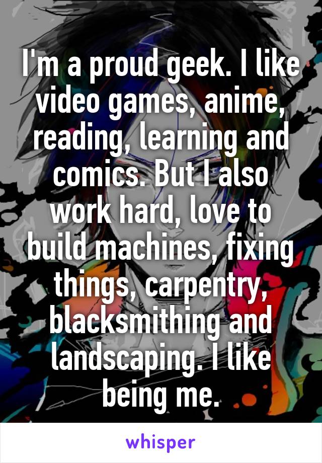 I'm a proud geek. I like video games, anime, reading, learning and comics. But I also work hard, love to build machines, fixing things, carpentry, blacksmithing and landscaping. I like being me.