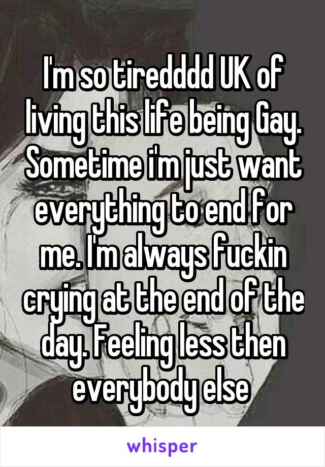 I'm so tiredddd UK of living this life being Gay. Sometime i'm just want everything to end for me. I'm always fuckin crying at the end of the day. Feeling less then everybody else 