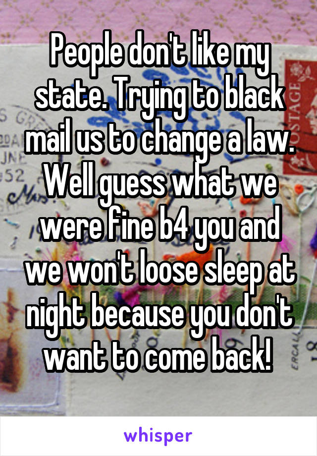 People don't like my state. Trying to black mail us to change a law. Well guess what we were fine b4 you and we won't loose sleep at night because you don't want to come back! 
