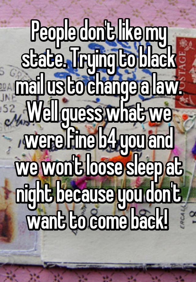 People don't like my state. Trying to black mail us to change a law. Well guess what we were fine b4 you and we won't loose sleep at night because you don't want to come back! 
