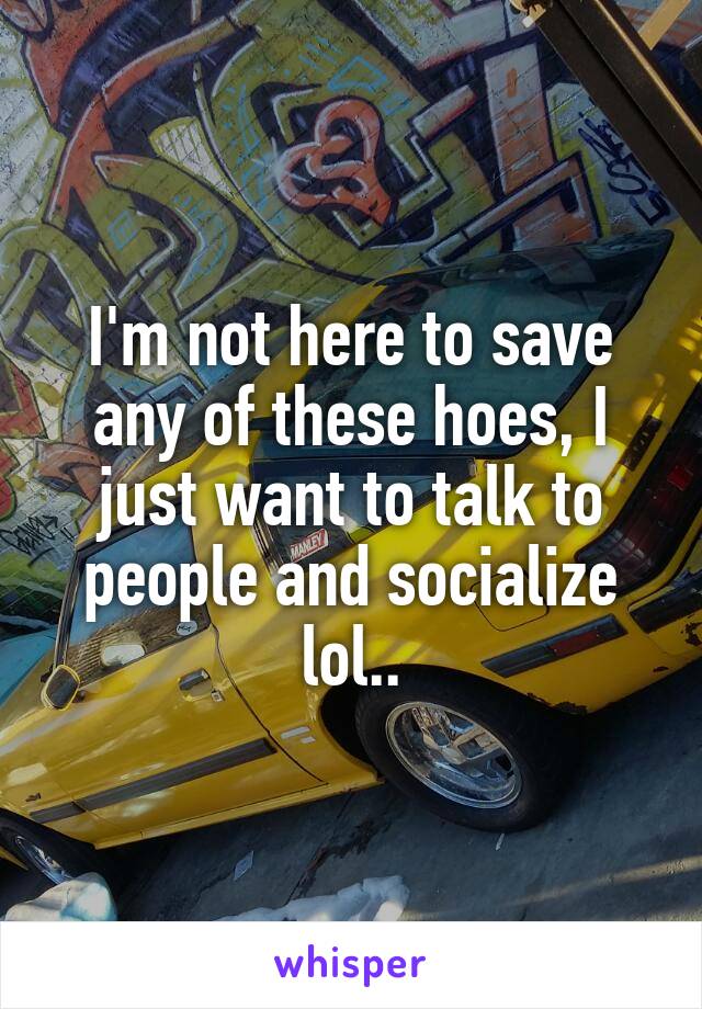 I'm not here to save any of these hoes, I just want to talk to people and socialize lol..