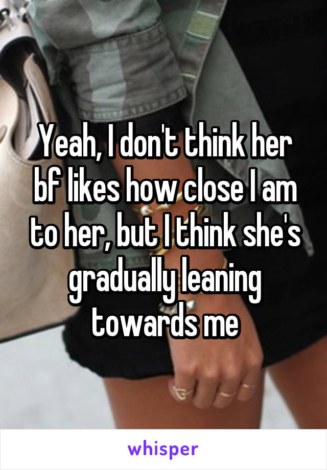 Yeah, I don't think her bf likes how close I am to her, but I think she's gradually leaning towards me