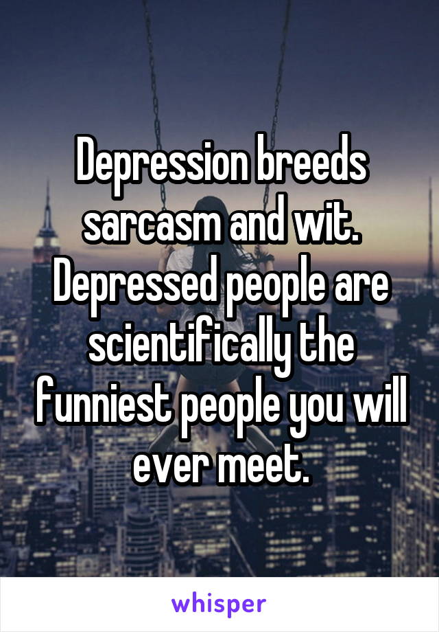 Depression breeds sarcasm and wit. Depressed people are scientifically the funniest people you will ever meet.