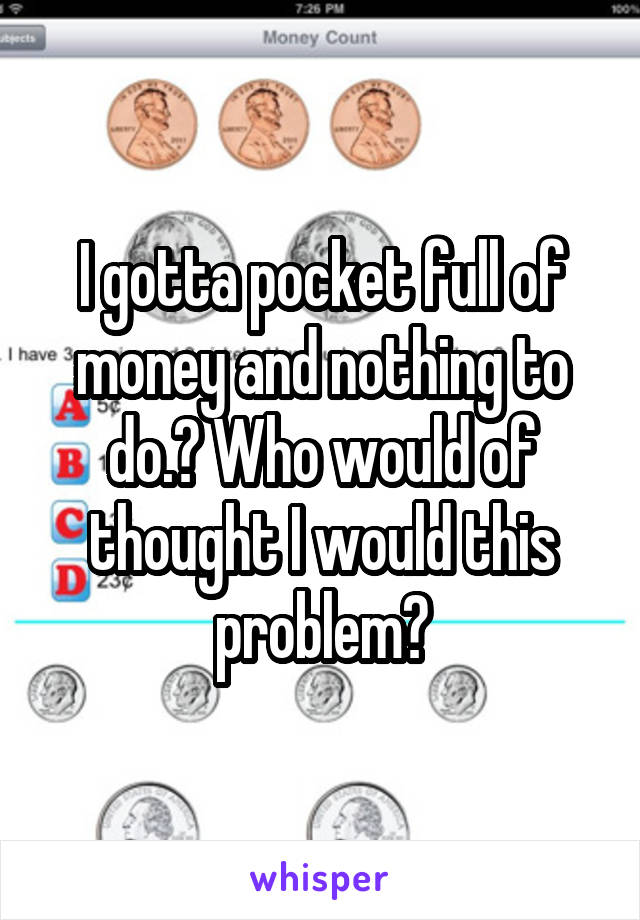 I gotta pocket full of money and nothing to do.? Who would of thought I would this problem?