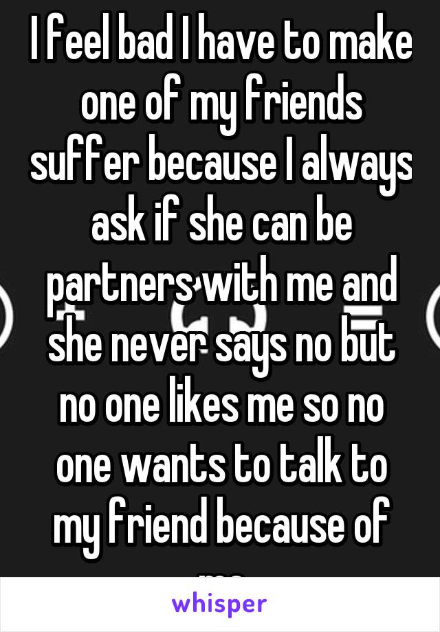 I feel bad I have to make one of my friends suffer because I always ask if she can be partners with me and she never says no but no one likes me so no one wants to talk to my friend because of me