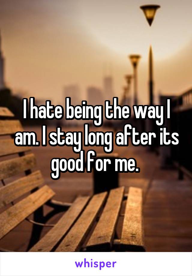 I hate being the way I am. I stay long after its good for me. 