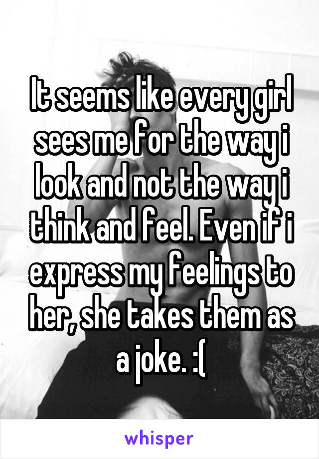 It seems like every girl sees me for the way i look and not the way i think and feel. Even if i express my feelings to her, she takes them as a joke. :(