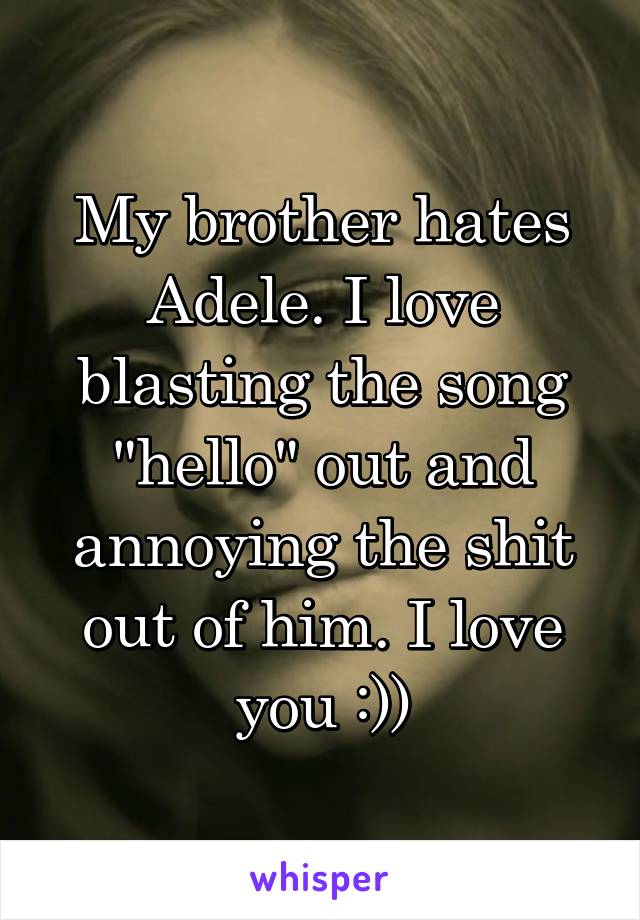 My brother hates Adele. I love blasting the song "hello" out and annoying the shit out of him. I love you :))