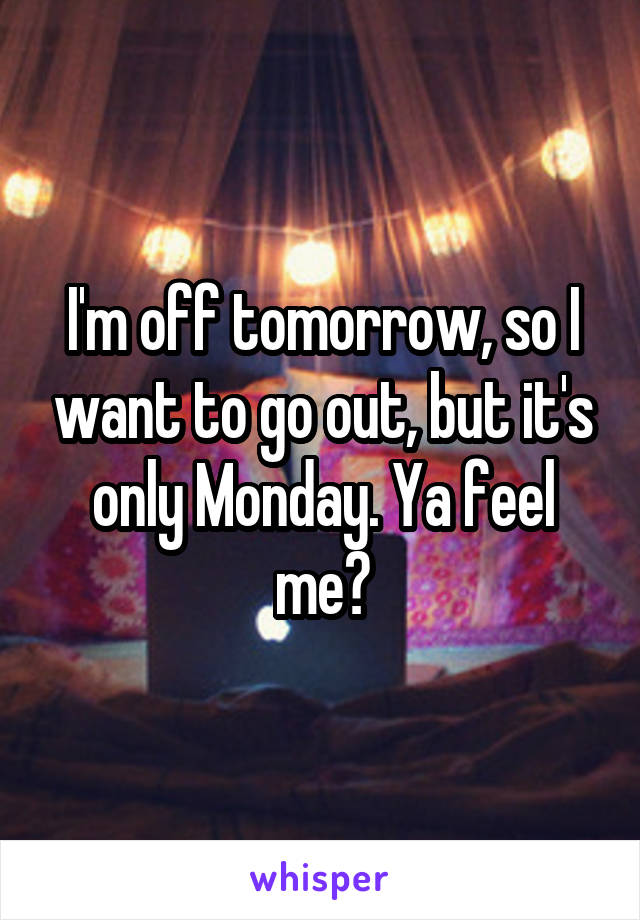 I'm off tomorrow, so I want to go out, but it's only Monday. Ya feel me?