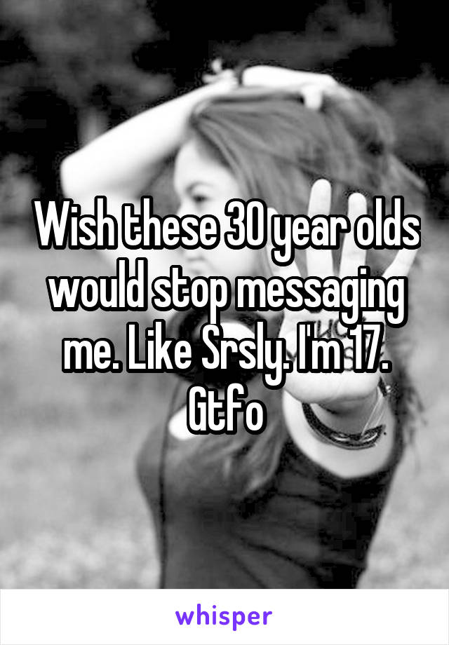 Wish these 30 year olds would stop messaging me. Like Srsly. I'm 17. Gtfo