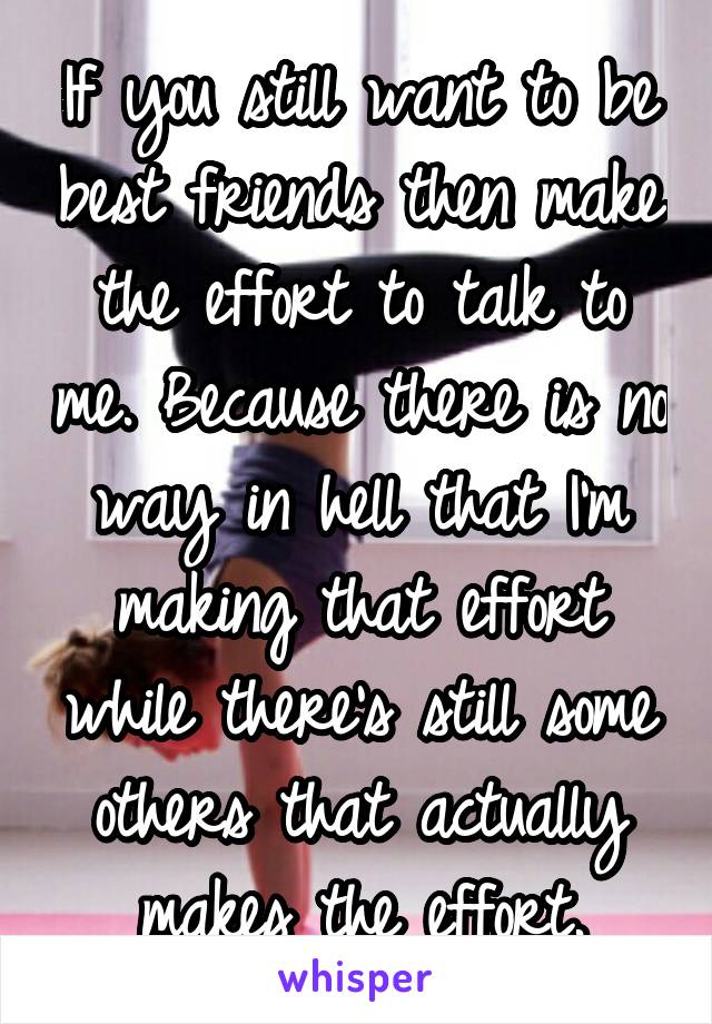 If you still want to be best friends then make the effort to talk to me. Because there is no way in hell that I'm making that effort while there's still some others that actually makes the effort.