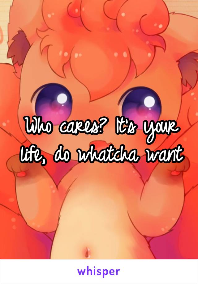 Who cares? It's your life, do whatcha want