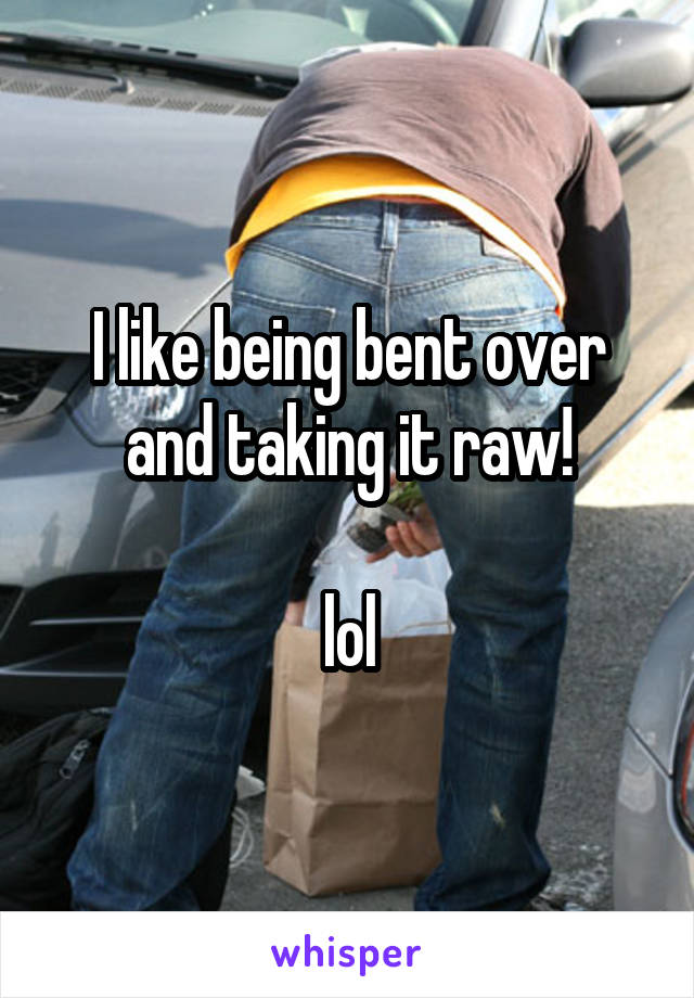 I like being bent over and taking it raw!

lol