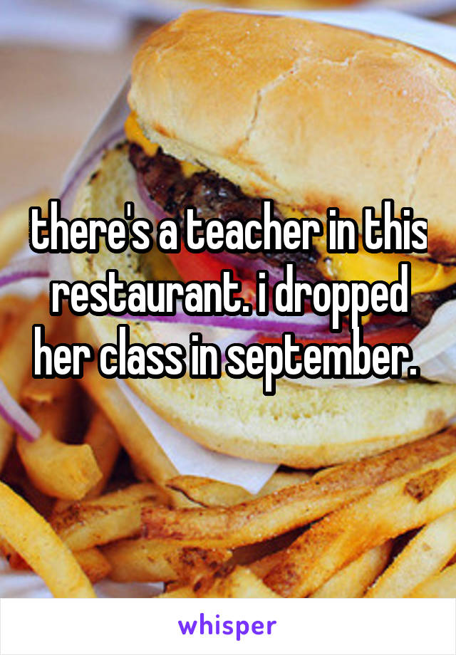 there's a teacher in this restaurant. i dropped her class in september.  