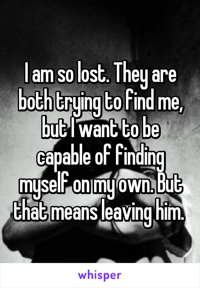 I am so lost. They are both trying to find me, but I want to be capable of finding myself on my own. But that means leaving him. 