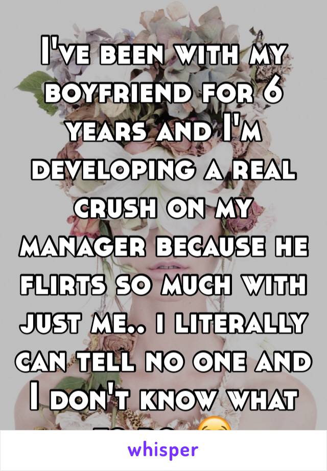 I've been with my boyfriend for 6 years and I'm developing a real crush on my manager because he flirts so much with just me.. i literally can tell no one and I don't know what to do. 😭