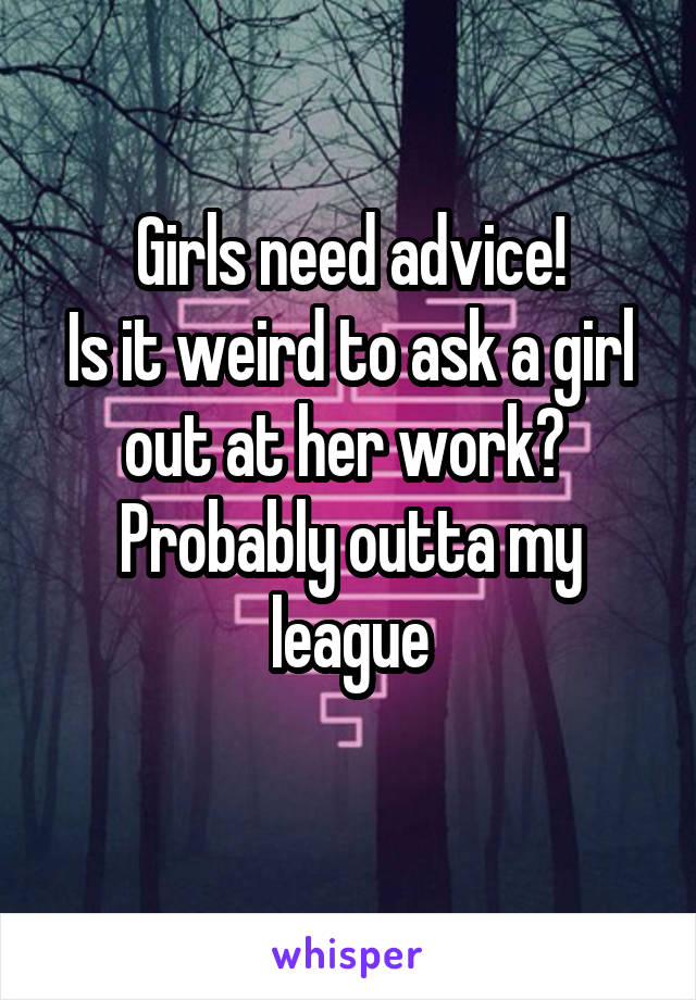 Girls need advice!
Is it weird to ask a girl out at her work? 
Probably outta my league
