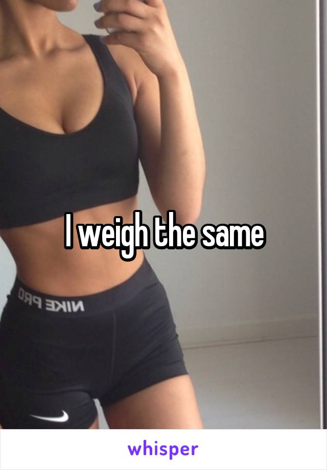 I weigh the same