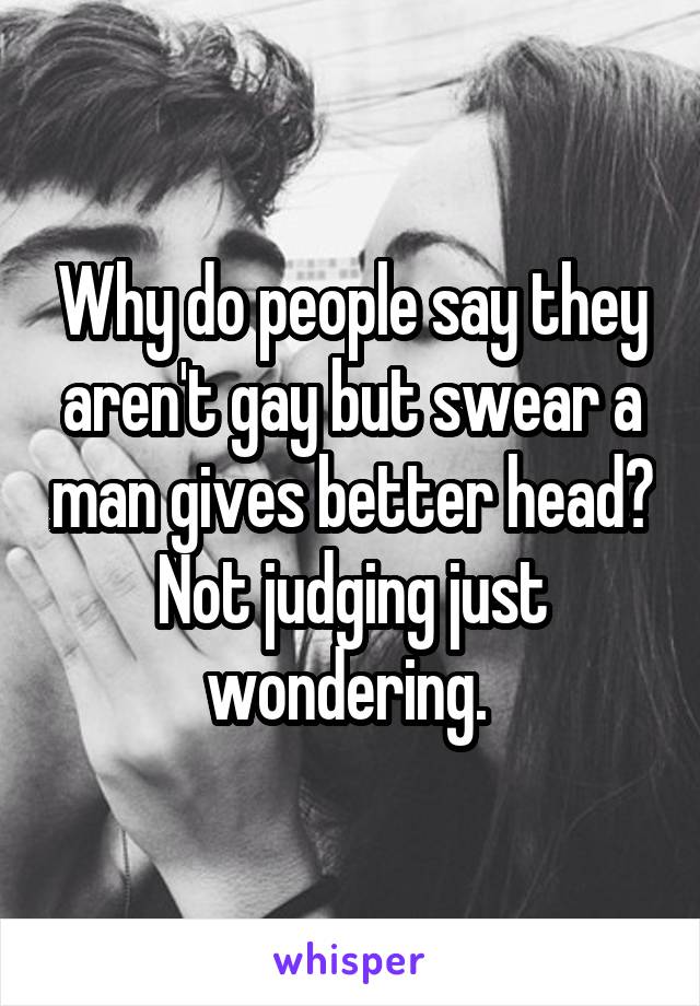 Why do people say they aren't gay but swear a man gives better head? Not judging just wondering. 