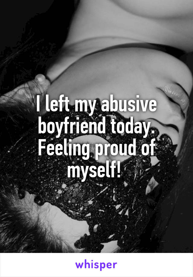 I left my abusive boyfriend today. Feeling proud of myself! 