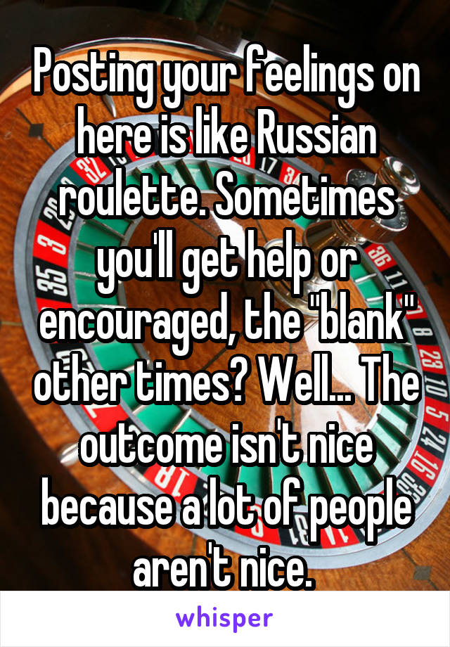 Posting your feelings on here is like Russian roulette. Sometimes you'll get help or encouraged, the "blank" other times? Well... The outcome isn't nice because a lot of people aren't nice. 