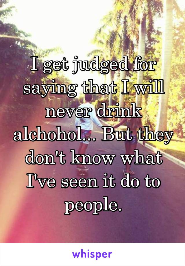 I get judged for saying that I will never drink alchohol... But they don't know what I've seen it do to people.