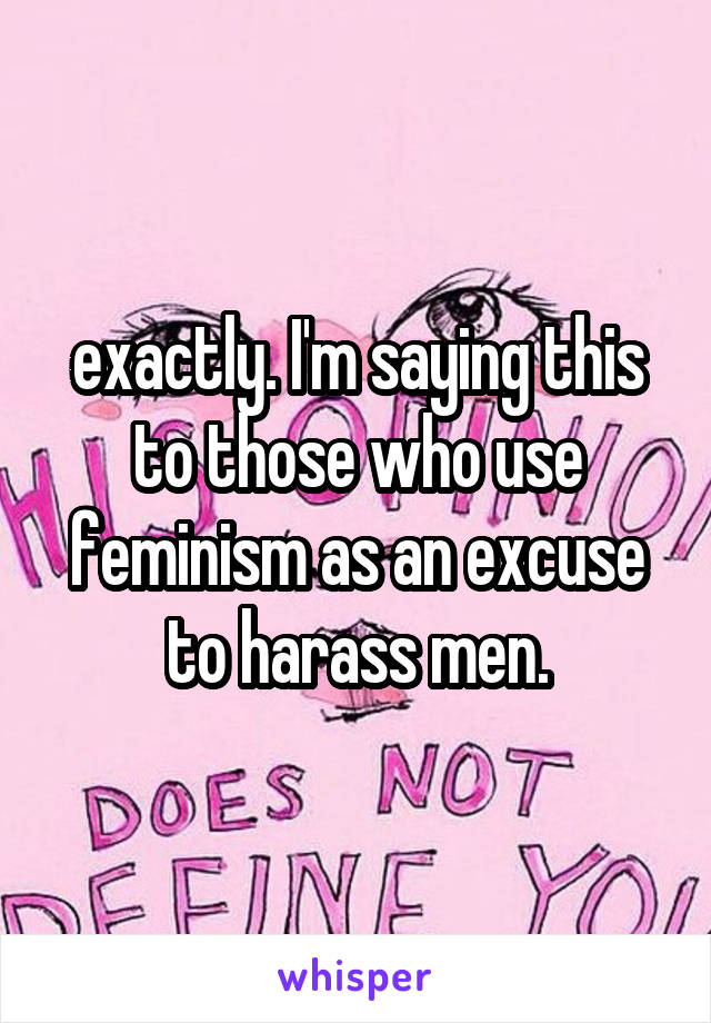 exactly. I'm saying this to those who use feminism as an excuse to harass men.