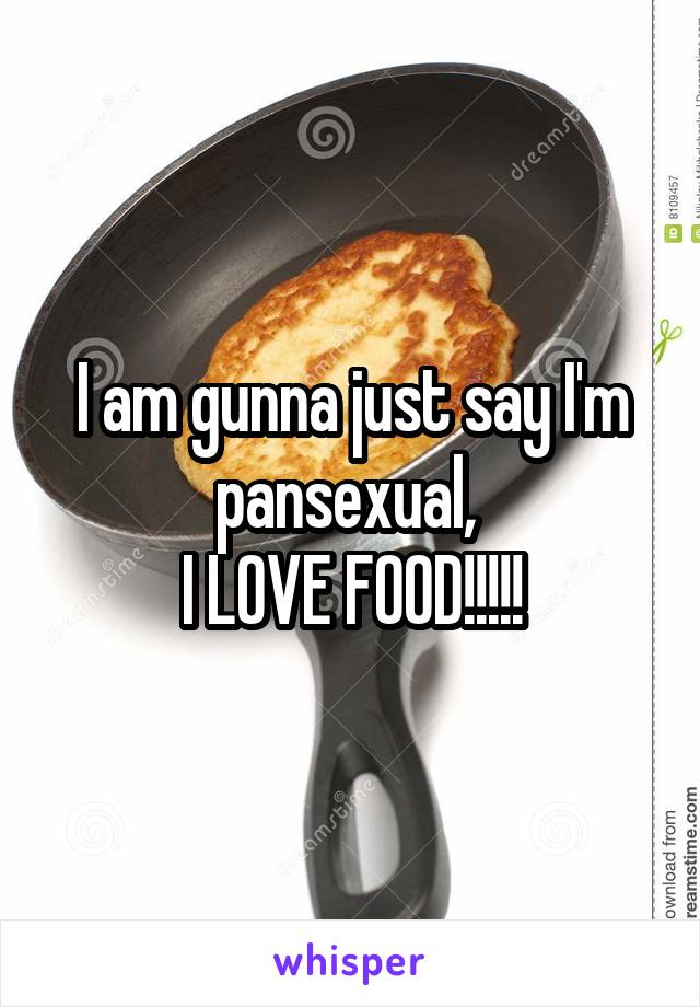 I am gunna just say I'm pansexual, 
I LOVE FOOD!!!!!