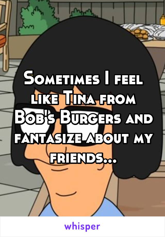 Sometimes I feel like Tina from Bob's Burgers and fantasize about my friends...