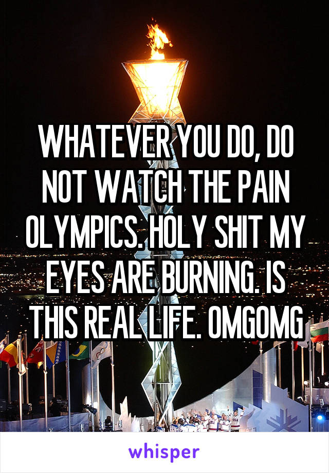 WHATEVER YOU DO, DO NOT WATCH THE PAIN OLYMPICS. HOLY SHIT MY EYES ARE BURNING. IS THIS REAL LIFE. OMGOMG