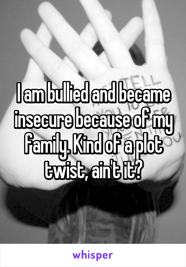 I am bullied and became insecure because of my family. Kind of a plot twist, ain't it?