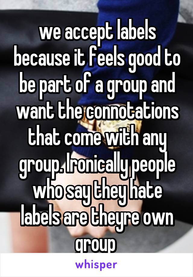 we accept labels because it feels good to be part of a group and want the connotations that come with any group. Ironically people who say they hate labels are theyre own group 