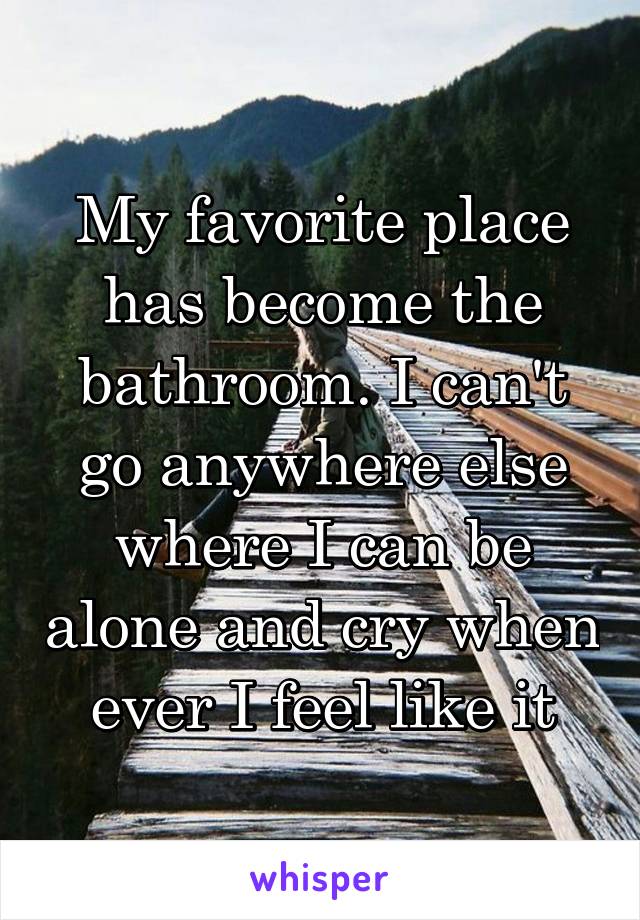 My favorite place has become the bathroom. I can't go anywhere else where I can be alone and cry when ever I feel like it