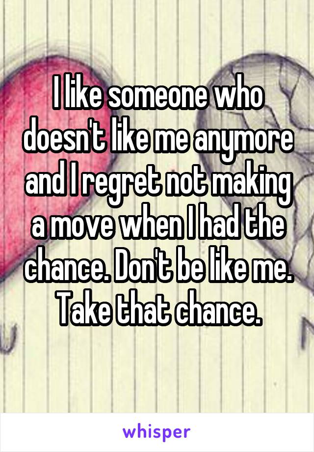 I like someone who doesn't like me anymore and I regret not making a move when I had the chance. Don't be like me. Take that chance.
