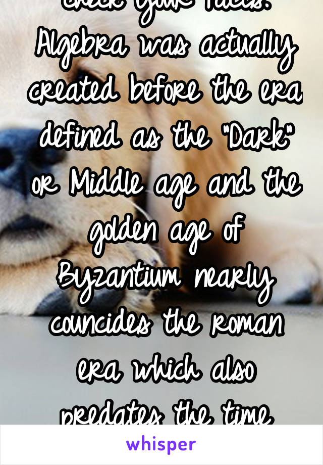 check your facts. Algebra was actually created before the era defined as the "Dark" or Middle age and the golden age of Byzantium nearly councides the roman era which also predates the time period. 