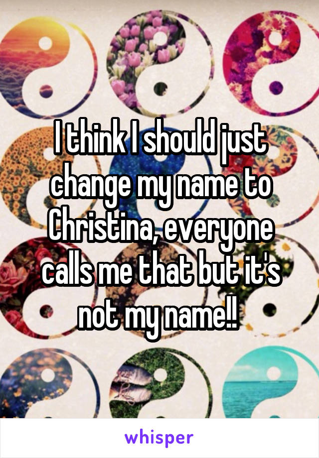 I think I should just change my name to Christina, everyone calls me that but it's not my name!! 