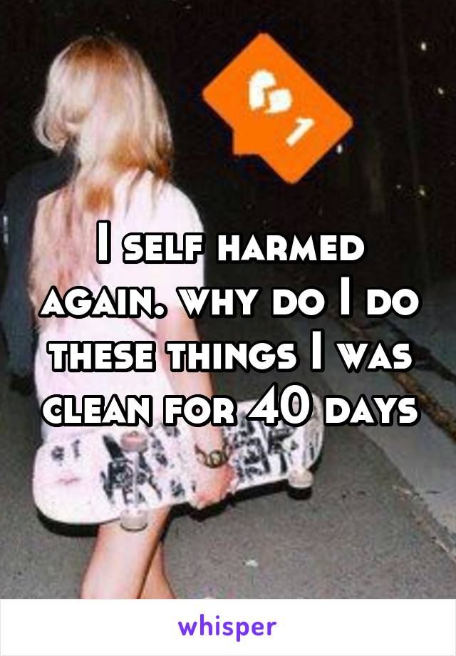 I self harmed again. why do I do these things I was clean for 40 days