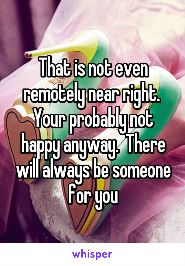 That is not even remotely near right.  Your probably not happy anyway.  There will always be someone for you