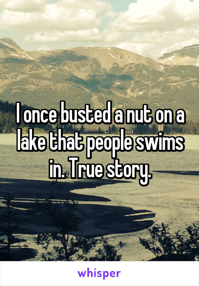 I once busted a nut on a lake that people swims in. True story.