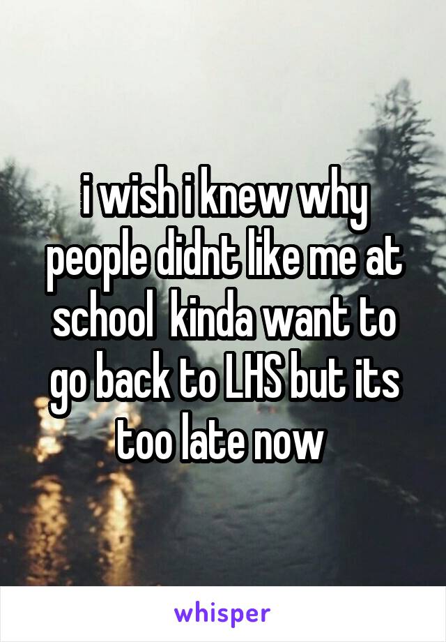 i wish i knew why people didnt like me at school  kinda want to go back to LHS but its too late now 