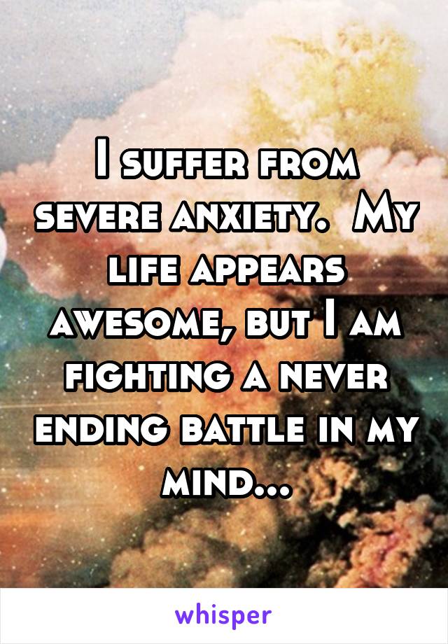 I suffer from severe anxiety.  My life appears awesome, but I am fighting a never ending battle in my mind...