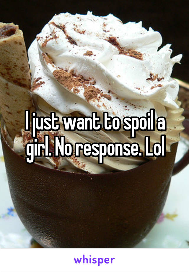 I just want to spoil a girl. No response. Lol